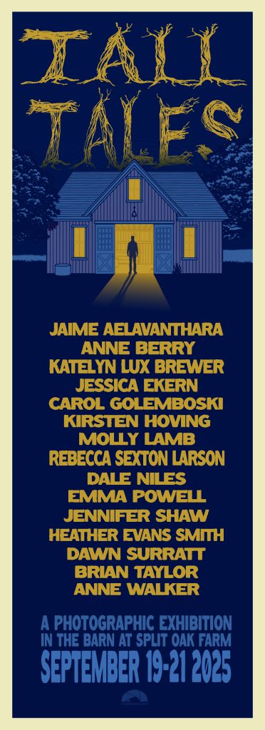 Tall Tales exhibition promo.
JAIME AELAVANTHARA
ANNE BERRY
KATELYN LUX BREWER
JESSICA EKERN
CAROL GOLEMBOSKI
KIRSTEN HOVING
MOLLY LAMB
REBECCA SEXTON LARSON
DALE NILES
EMMA POWELL
JENNIFER SHAW
HEATHER EVANS SMITH
DAWN SURRATT
BRIAN TAYLOR
ANNE WALKER
A PHOTOGRAPHIC EXHIBITION IN THE BARN AT SPLIT OAK FARM
SEPTEMBER 19-21 2025